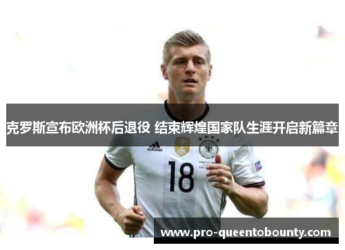 克罗斯宣布欧洲杯后退役 结束辉煌国家队生涯开启新篇章 克罗斯宣布欧洲杯后退役 结束辉煌国家队生涯开启新篇章