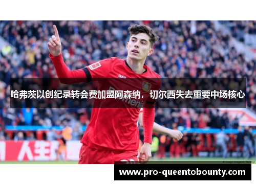 哈弗茨以创纪录转会费加盟阿森纳，切尔西失去重要中场核心