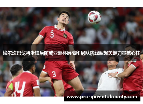 埃尔坎巴戈特坐镇后防成亚洲杯屏障印尼队防线崛起关键力量核心柱