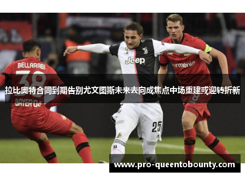 拉比奥特合同到期告别尤文图斯未来去向成焦点中场重建或迎转折新